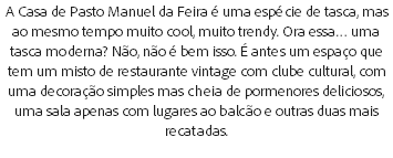 A Casa de Pasto Manuel da Feira é uma espécie de tasca, mas ao mesmo tempo muito cool, muito trendy. Ora essa… uma tasca moderna? Não, não é bem isso. É antes um espaço que tem um misto de restaurante vintage com clube cultural, com uma decoração simples mas cheia de pormenores deliciosos, uma sala apenas com lugares ao balcão e outras duas mais recatadas.